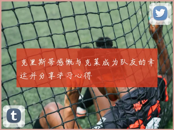 克里斯蒂感慨与克莱成为队友的幸运并分享学习心得