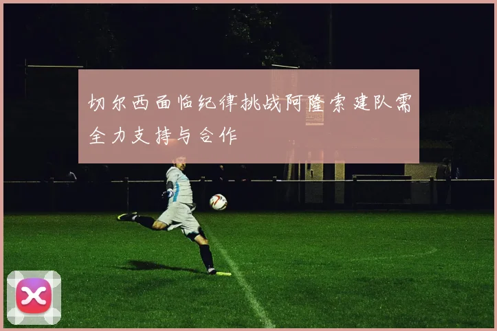 切尔西面临纪律挑战阿隆索建队需全力支持与合作