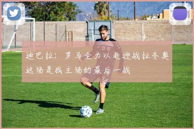 迪巴拉：罗马全力以赴迎战拉齐奥这场是我主场的最后一战