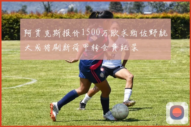 阿贾克斯报价1500万欧求购佐野航大或将刷新荷甲转会费纪录