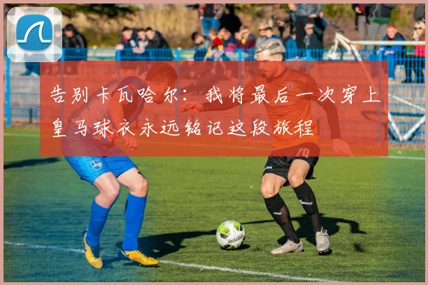 告别卡瓦哈尔：我将最后一次穿上皇马球衣永远铭记这段旅程