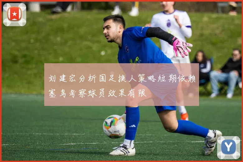 刘建宏分析国足换人策略短期依赖塞鸟考察球员效果有限