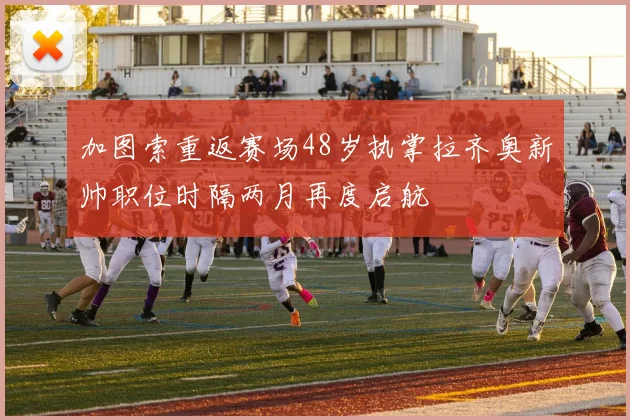加图索重返赛场48岁执掌拉齐奥新帅职位时隔两月再度启航