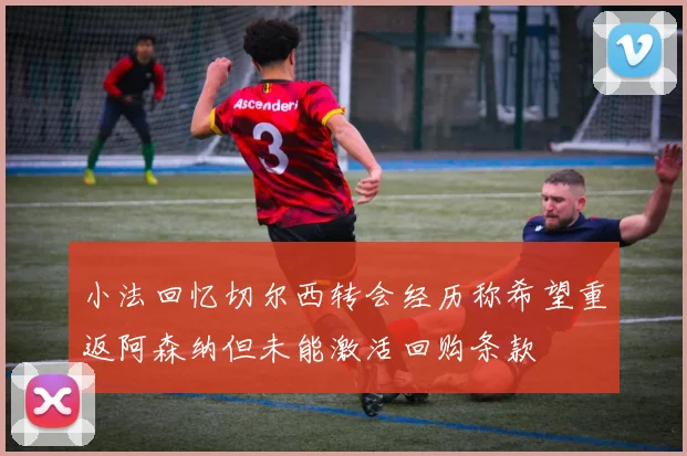 小法回忆切尔西转会经历称希望重返阿森纳但未能激活回购条款
