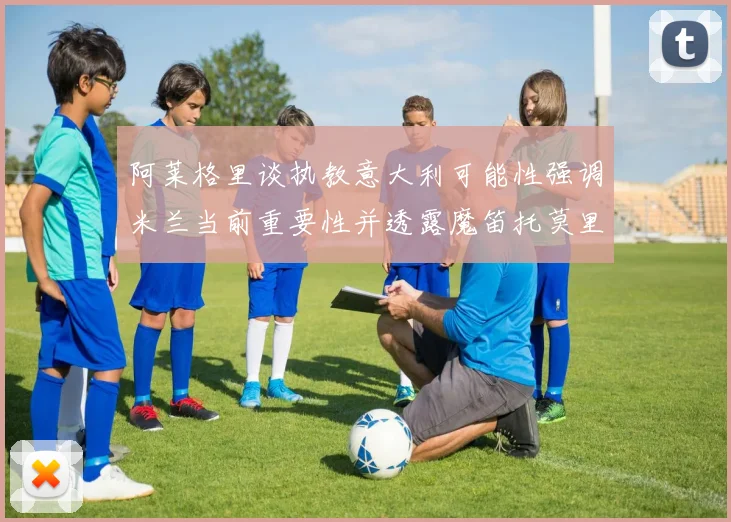 阿莱格里谈执教意大利可能性强调米兰当前重要性并透露魔笛托莫里缺阵消息