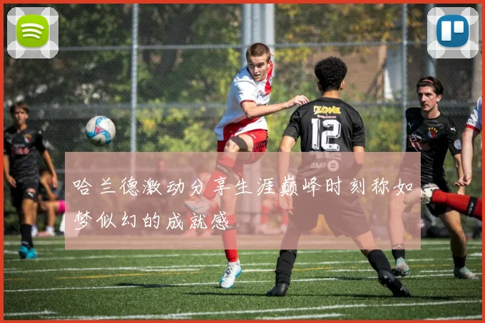 哈兰德激动分享生涯巅峰时刻称如梦似幻的成就感