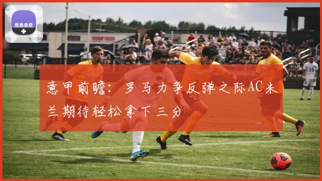 意甲前瞻：罗马力争反弹之际AC米兰期待轻松拿下三分