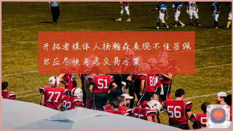 开拓者媒体人杨瀚森表现不佳吕佩尔应尽快考虑交易方案
