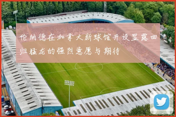 伦纳德在加拿大新球馆开设显露回归猛龙的强烈意愿与期待