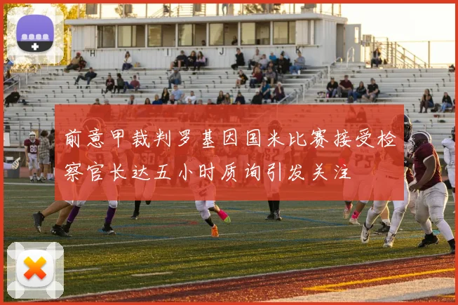 前意甲裁判罗基因国米比赛接受检察官长达五小时质询引发关注