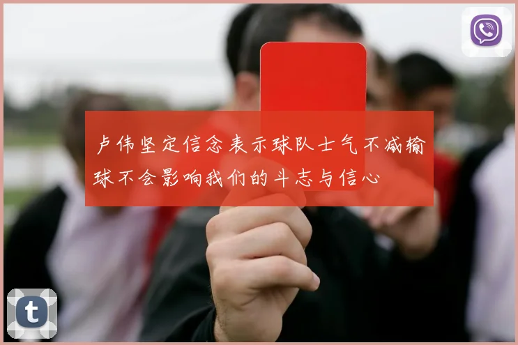 卢伟坚定信念表示球队士气不减输球不会影响我们的斗志与信心