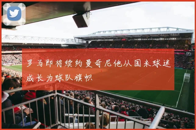 罗马即将续约曼奇尼他从国米球迷成长为球队旗帜