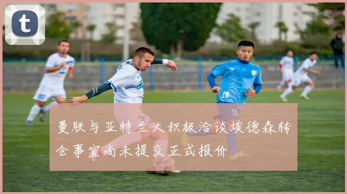 曼联与亚特兰大积极洽谈埃德森转会事宜尚未提交正式报价