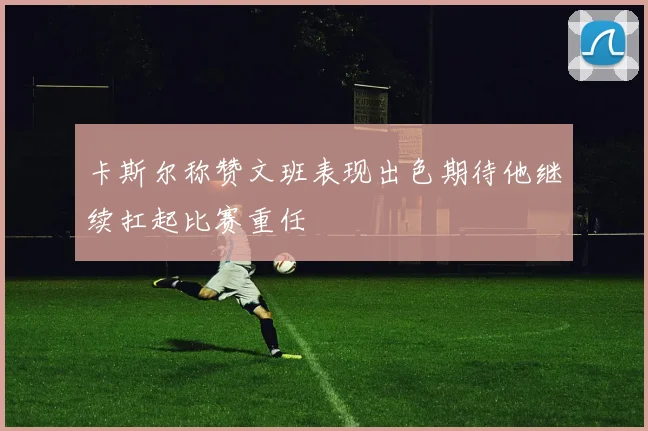 卡斯尔称赞文班表现出色期待他继续扛起比赛重任
