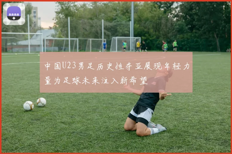 中国U23男足历史性夺亚展现年轻力量为足球未来注入新希望