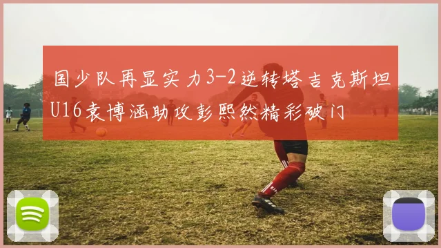 国少队再显实力3-2逆转塔吉克斯坦U16袁博涵助攻彭熙然精彩破门