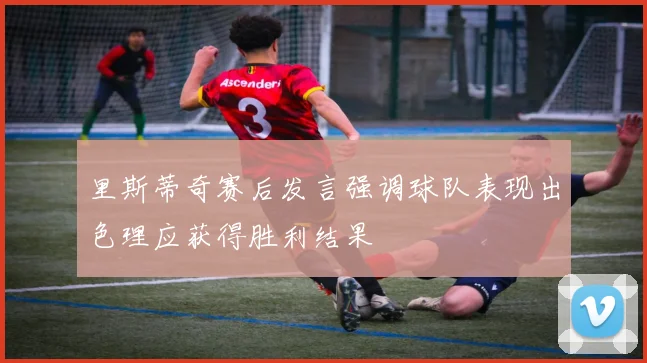里斯蒂奇赛后发言强调球队表现出色理应获得胜利结果