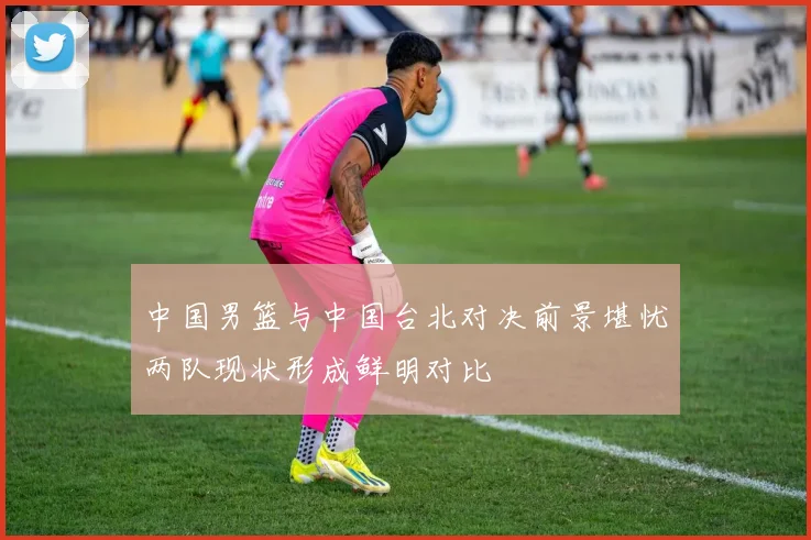 中国男篮与中国台北对决前景堪忧两队现状形成鲜明对比