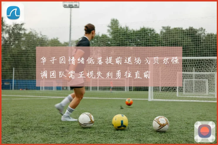 华子因情绪低落提前退场戈贝尔强调团队需正视失利勇往直前
