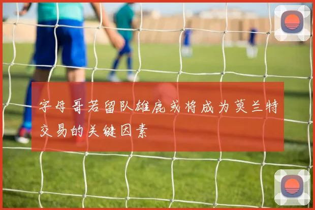 字母哥若留队雄鹿或将成为莫兰特交易的关键因素