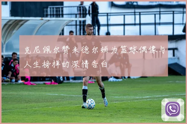 克尼佩尔赞米德尔顿为篮球偶像与人生榜样的深情告白
