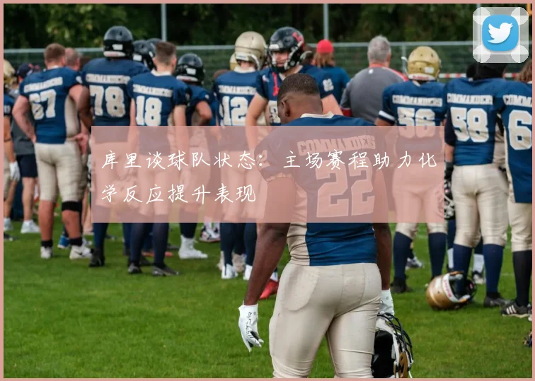 库里谈球队状态：主场赛程助力化学反应提升表现
